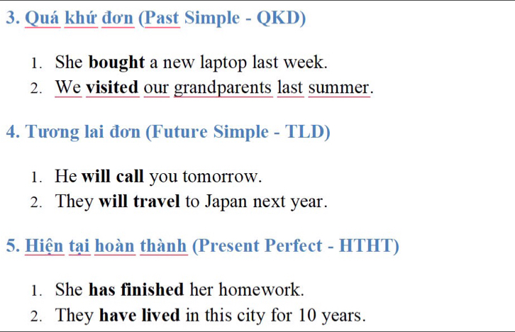 Quá khứ đơn (Past Simple - QKD) 
1. She bought a new laptop last week. 
2. We visited our grandparents last summer. 
4. Tương lai đơn (Future Simple - TLD) 
1. He will call you tomorrow. 
2. They will travel to Japan next year. 
5. Hiện tại hoàn thành (Present Perfect - HTHT) 
1. She has finished her homework. 
2. They have lived in this city for 10 years.