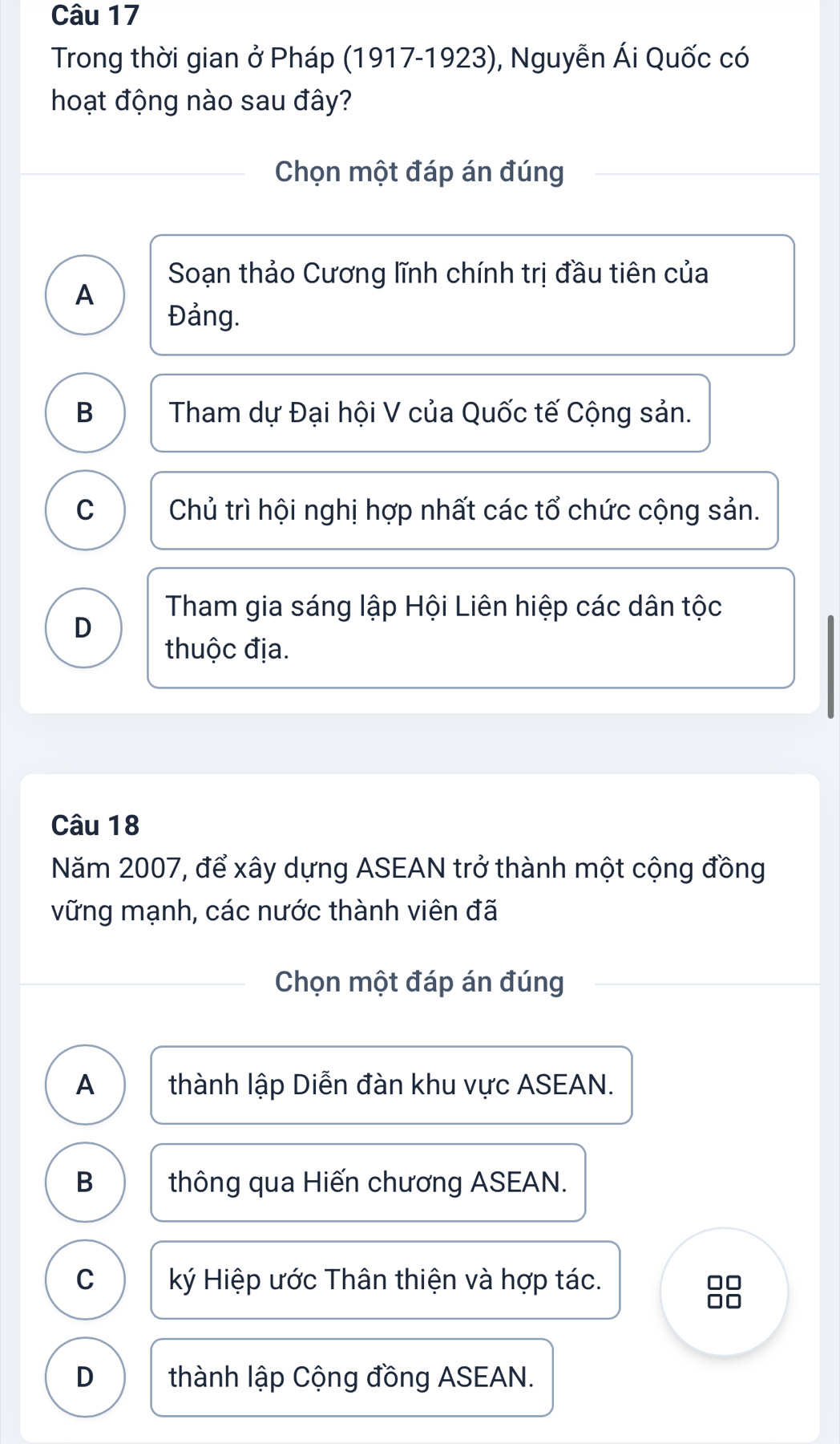 Trong thời gian ở Pháp (1917-1923), Nguyễn Ái Quốc có
hoạt động nào sau đây?
Chọn một đáp án đúng
Soạn thảo Cương lĩnh chính trị đầu tiên của
A
Đảng.
B Tham dự Đại hội V của Quốc tế Cộng sản.
C Chủ trì hội nghị hợp nhất các tổ chức cộng sản.
Tham gia sáng lập Hội Liên hiệp các dân tộc
D
thuộc địa.
Câu 18
Năm 2007, để xây dựng ASEAN trở thành một cộng đồng
vững mạnh, các nước thành viên đã
Chọn một đáp án đúng
A thành lập Diễn đàn khu vực ASEAN.
B thông qua Hiến chương ASEAN.
C ký Hiệp ước Thân thiện và hợp tác.
D thành lập Cộng đồng ASEAN.