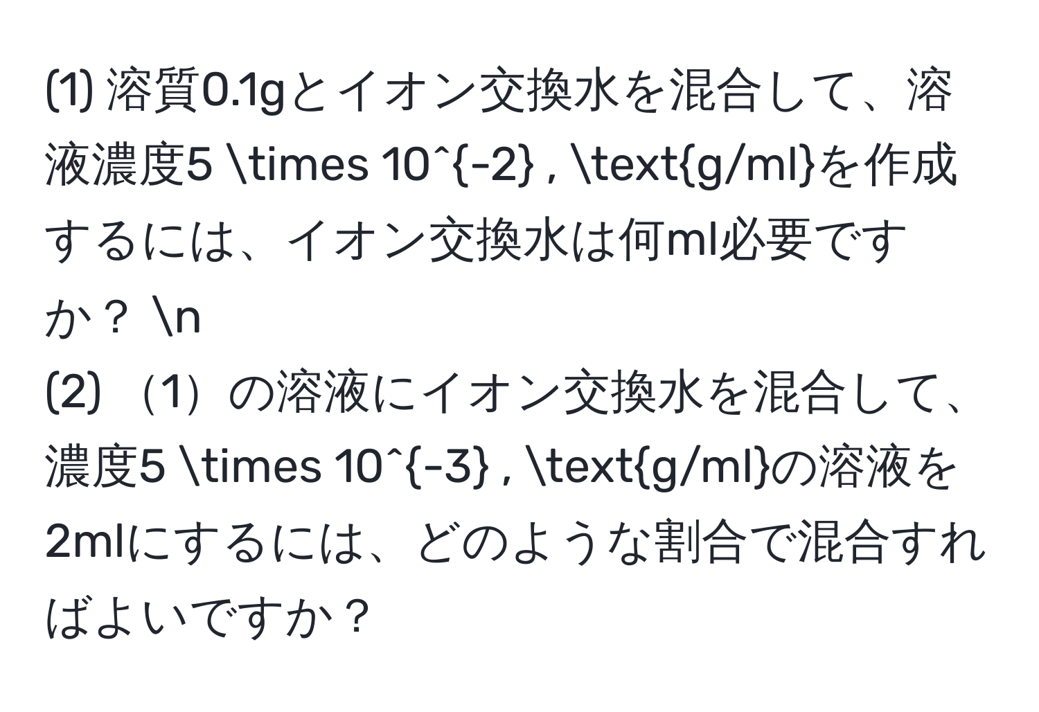 (1) 溶質0.1gとイオン交換水を混合して、溶液濃度5 * 10^(-2) , g/mlを作成するには、イオン交換水は何ml必要ですか？ n
(2) 1の溶液にイオン交換水を混合して、濃度5 * 10^(-3) , g/mlの溶液を2mlにするには、どのような割合で混合すればよいですか？