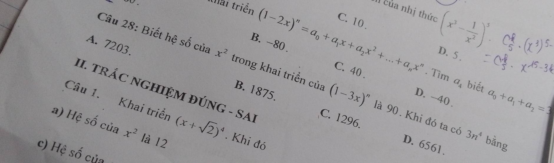 oo .
khai triển
Il của nhị thức
(1-2x)^n=a_0+a_1x+a_2x^2+...+a_nx^n (x^3- 1/x^2 )^5.
C. 10.
B. -80
Câu 28: Biết hệ số của x^2 trong khai triển của (1-3x)^n
D. 5.
A. 7203. B. 1875.
. Tìm a_4 biết a_0+a_1+a_2=3
C. 40. D. -40.
II. TRẢC NGHIỆM ĐÚNG - SAI
Câu 1. Khai triển (x+sqrt(2))^4 Khi đó
là 90. Khi đó ta có 3n^4 bǎng
a) Hệ số của x^2 là 12
C. 1296. D. 6561.
c) Hệ số của