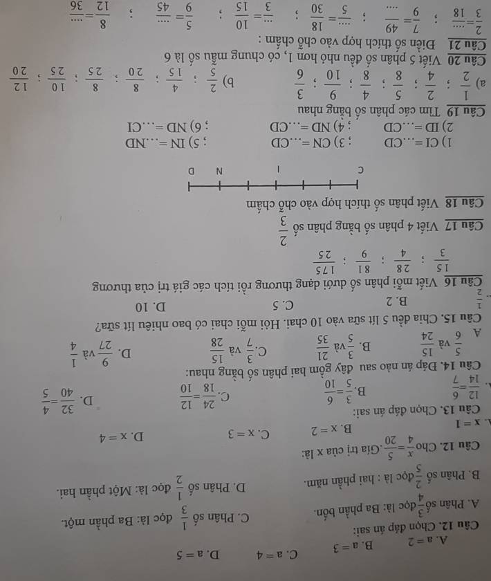 A. a=2 B. a=3 C. a=4 D. a=5
Câu 12. Chọn đáp án sai:
A. Phân số  3/4  đọc là: Ba phần bốn. C. Phân số  1/3  đọc là: Ba phần một.
B. Phân số  2/5 c lọc là : hai phần năm. D. Phân số  1/2  đọc là: Một phần hai.
Câu 12. Cho  x/4 = 5/20 .Gía trị của x là:
D. x=4
x=1
B. x=2 C. x=3
Câu 13. Chọn đáp án sai:
 12/14 = 6/7 
B.  3/5 = 6/10   24/18 = 12/10  D.  32/40 = 4/5 
C.
Câu 14. Đáp án nào sau đây gồm hai phân số bằng nhau:
A  5/6  và  15/24  B.  3/5  và  21/35  C.  3/7  và  15/28 
D.  9/27  và  1/4 
Câu 15. Chia đều 5 lít sữa vào 10 chai. Hỏi mỗi chai có bao nhiêu lít sữa?
 1/2  B. 2 C. 5 D. 10
Câu 16 Viết mỗi phân số dưới dạng thương rồi tích các giá trị của thương
 15/3 ; 28/4 ; 81/9 ; 175/25 
Câu 17 Viết 4 phân số bằng phân số  2/3 
Câu 18 Viết phân số thích hợp vào chỗ chấm
1) CI=...CD; 3) CN=...CD; 5) IN=...ND
2) ID=...CD; 4) ND=...CD; 6) ND=...CI _
Câu 19 Tìm các phân số bằng nhau
a)  1/2 ; 2/4 ; 5/8 ; 4/8 ; 9/10 ; 3/6  b)  2/5 ; 4/15 ; 8/20 ; 8/25 ; 10/25 ; 12/20 
Câu 20 Viết 5 phân số đều nhỏ hơn 1, có chung mẫu số là 6
Câu 21 Điền số thích hợp vào chỗ chấm :
 2/3 = (...)/18 ; 7/9 = 49/...  :  (...)/5 = 18/30 ;  (...)/3 =frac 10(15)^ ,'  5/9 = (...)/45 ;  8/12 = (...)/36 