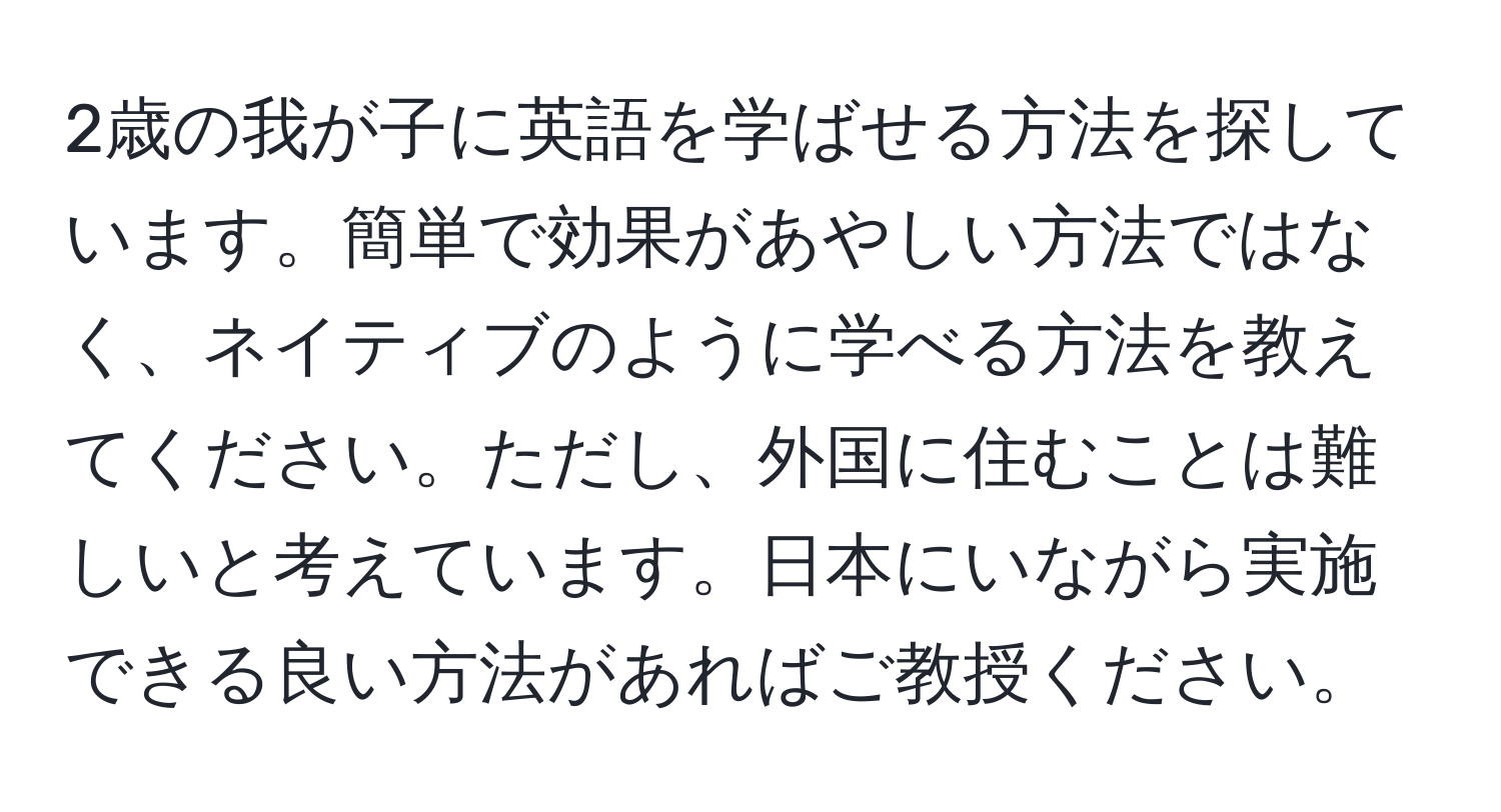 2歳の我が子に英語を学ばせる方法を探しています。簡単で効果があやしい方法ではなく、ネイティブのように学べる方法を教えてください。ただし、外国に住むことは難しいと考えています。日本にいながら実施できる良い方法があればご教授ください。