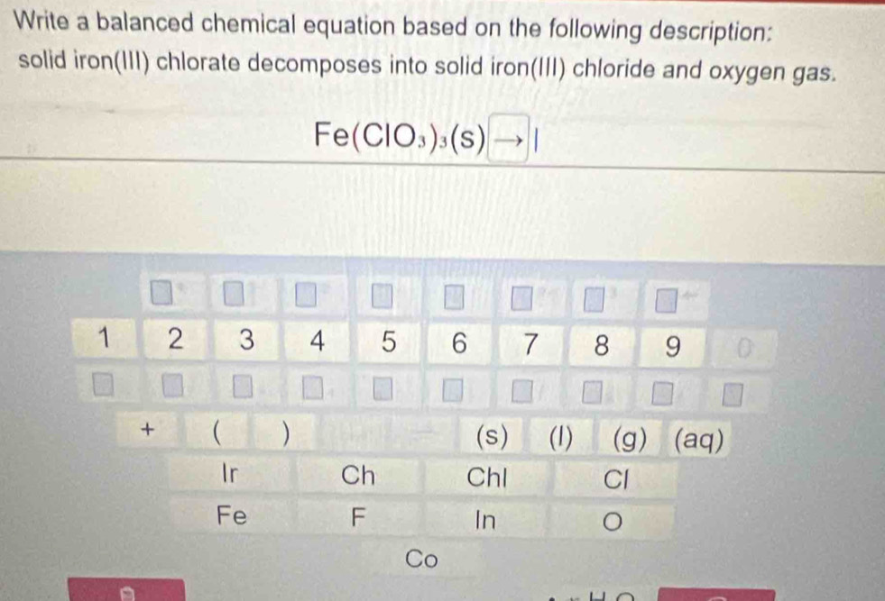 Write a balanced chemical equation based on the following description: 
solid iron(III) chlorate decomposes into solid iron(III) chloride and oxygen gas.
Fe(ClO_3)_3(s)to |
Co