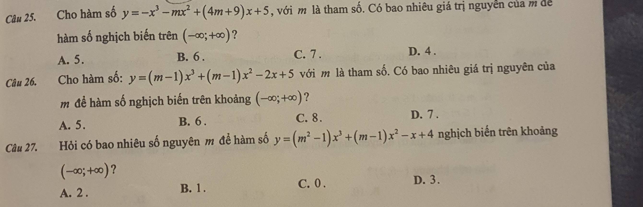 Cho hàm số y=-x^3-mx^2+(4m+9)x+5 , với m là tham số. Có bao nhiêu giá trị nguyễn của m để
hàm số nghịch biến trên (-∈fty ;+∈fty ) ?
A. 5. B. 6. C. 7.
D. 4.
Câu 26. Cho hàm số: y=(m-1)x^3+(m-1)x^2-2x+5 với m là tham số. Có bao nhiêu giá trị nguyên của
m để hàm số nghịch biến trên khoảng (-∈fty ;+∈fty ) ?
A. 5. B. 6.
C. 8. D. 7.
Câu 27. Hỏi có bao nhiêu số nguyên m để hàm số y=(m^2-1)x^3+(m-1)x^2-x+4 nghịch biến trên khoảng
(-∈fty ;+∈fty ) ?
D. 3.
A. 2.
B. 1.
C. 0.