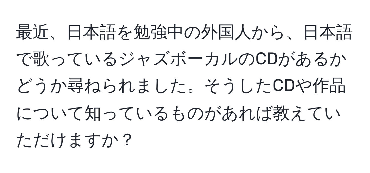 最近、日本語を勉強中の外国人から、日本語で歌っているジャズボーカルのCDがあるかどうか尋ねられました。そうしたCDや作品について知っているものがあれば教えていただけますか？