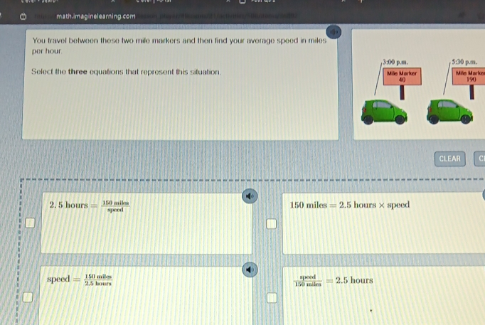 math.imaginelearning.com
You travel between these two mile markers and then find your average speed in miles
per hour.
Select the three equations that represent this situation  Mile Marke 
CLEAR C1
2.5hours= 150miles/speed  hours×speed
150miles=2.5
speed = 150mlles/2.5hours   speed/150miles =2.5 hours