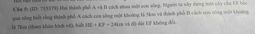 (ID: 755379) Hai thành phố A và B cách nhau một con sông. Người ta xây dựng một cây cầu EF bắc 
qua sông biết rằng thành phố A cách con sông một khoảng là 5km và thành phố B cách con sông một khoảng 
là 7km (tham khảo hình vẽ), biết HE+KF=24km và độ dài EF không đổi.