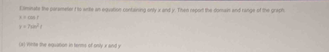 Eliminate the parameter f to write an equation containing only x and y. Then report the domain and range of the graph
x=cos t
y=7sin^2t
(a) Write the equation in terms of only x and y