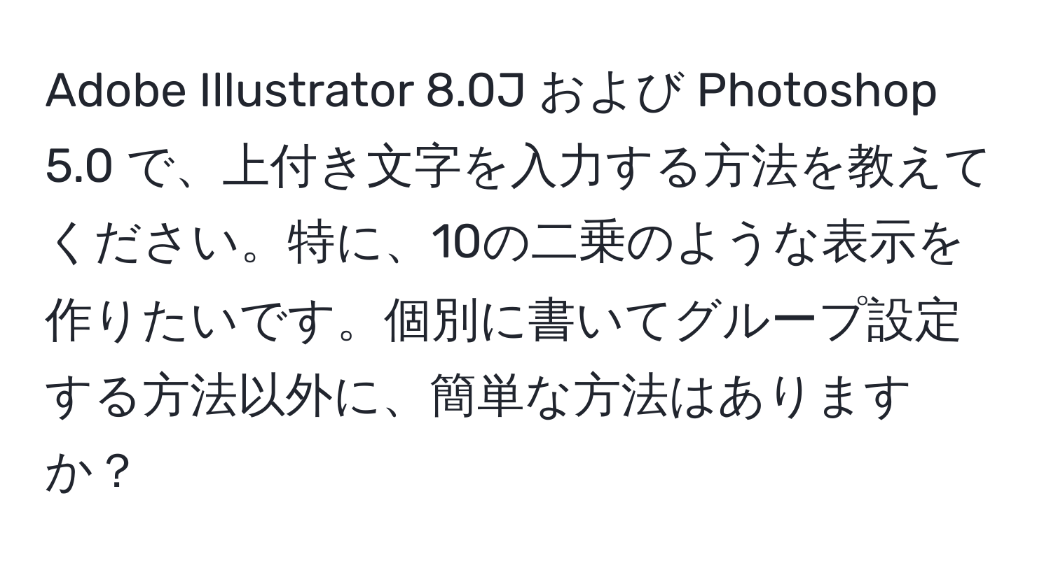 Adobe Illustrator 8.0J および Photoshop 5.0 で、上付き文字を入力する方法を教えてください。特に、10の二乗のような表示を作りたいです。個別に書いてグループ設定する方法以外に、簡単な方法はありますか？