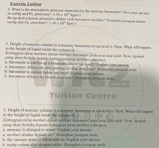Exercise Latihan 
1. What is the atmospheric pressure measured by the mercury barometer? Give your answer 
in cmHg and Pa. ρmercury =1.36* 10^4kgm-3
Berapakah tekanan atmosfera diukur oleh barometer merkuri? Nyatakan jawapan dalam
cmHg dan Pa. pmerkuri =1.36* 10^4kgm-3
2. Height of meroury column in a mercury barometer at sea level is 76cm. What will happen 
to the height of liquid inside the column if; 
Ketinggian turus merkuri dalam merkuri barometer pada aras laut ialah 76cm. Apakah 
yang akan berlaku kepada ketinggian turus merkuri sekiranya; 
a. barometer is carried up a mountain (above sea level)? Explain your answer. 
a. barometer dibawa ke atas gunung (di atas aras laut)? Terangkan jawapan anda. 
b. barometer is carried below sea level? Explain your answer. 
b. barometer dibawa ke bawah aras laut? Terangkan jawapan anda. 
SDNCE 2017 
Tuition Centre 
3. Height of mercury column in a mercury barometer at sea level is 76cm. What will happen 
to the height of liquid inside the column if; 
Ketinggian turus merkuri dalam merkuri barometer pada aras laut ialah 76cm. Apakah 
yang akan berlaku kepada ketinggian turus merkuri sekiranya; 
a. mercury is changed to water? Explain your answer. 
a. merkuri ditukar kepada air? Terangkan jawapan anda. 
b. the vacuum space is filled with air. Explain your answer. 
b. ruang vakum diisi dengan udara. Terangkan jawapan anda.