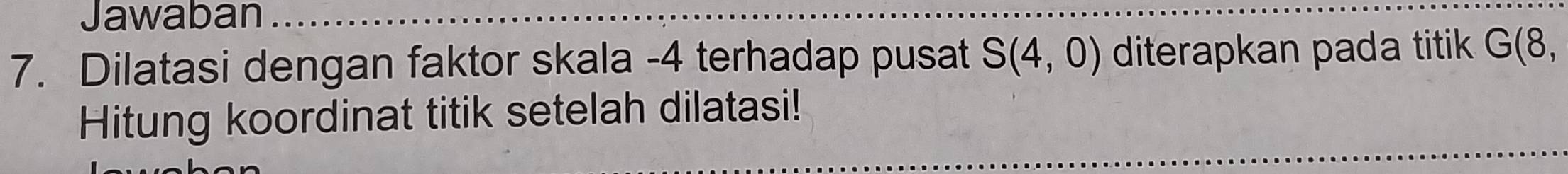 Jawaban 
7. Dilatasi dengan faktor skala -4 terhadap pusat S(4,0) diterapkan pada titik G(8, 
Hitung koordinat titik setelah dilatasi!