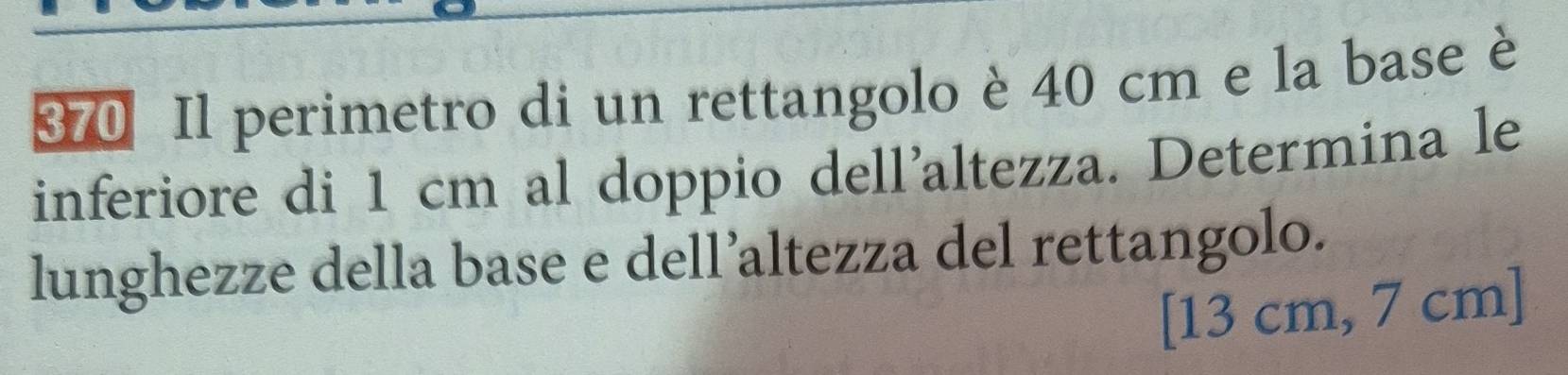 370 Il perimetro di un rettangolo è 40 cm e la base è 
inferiore di 1 cm al doppio dell’altezza. Determina le 
lunghezze della base e dell’altezza del rettangolo. 
[ 13 cm, 7 cm ]