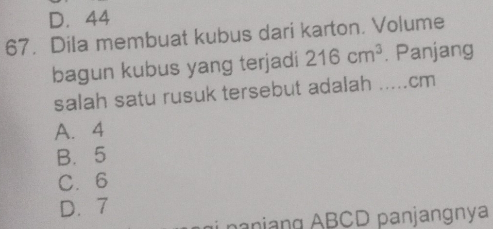 D. 44
67. Dila membuat kubus dari karton. Volume
bagun kubus yang terjadi 216cm^3. Panjang
salah satu rusuk tersebut adalah ..... cm
A. 4
B. 5
C. 6
D. 7
n i ng ABCD panjangnya