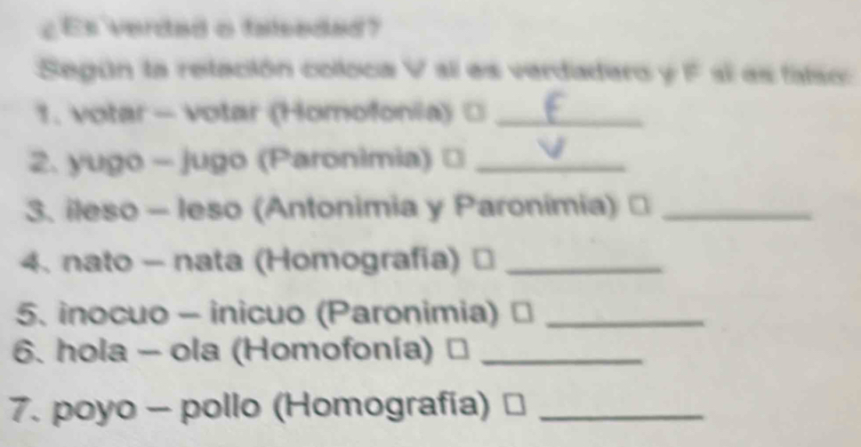 ¿ Es verded o falseded? 
Según la retación coloca V sl es verdadaro y F sí as falso: 
1. votar - votar (Homofonia) □_ 
2. yugo - jugo (Paronimia) ⊥_ 
3. ileso - leso (Antonimia y Paronimia) ≌_ 
4. nato - nata (Homografia) ≌_ 
5. inocuo - inicuo (Paronimia) ⊥_ 
6. hola - ola (Homofonía) . _ 
7. poyo - pollo (Homografía)_