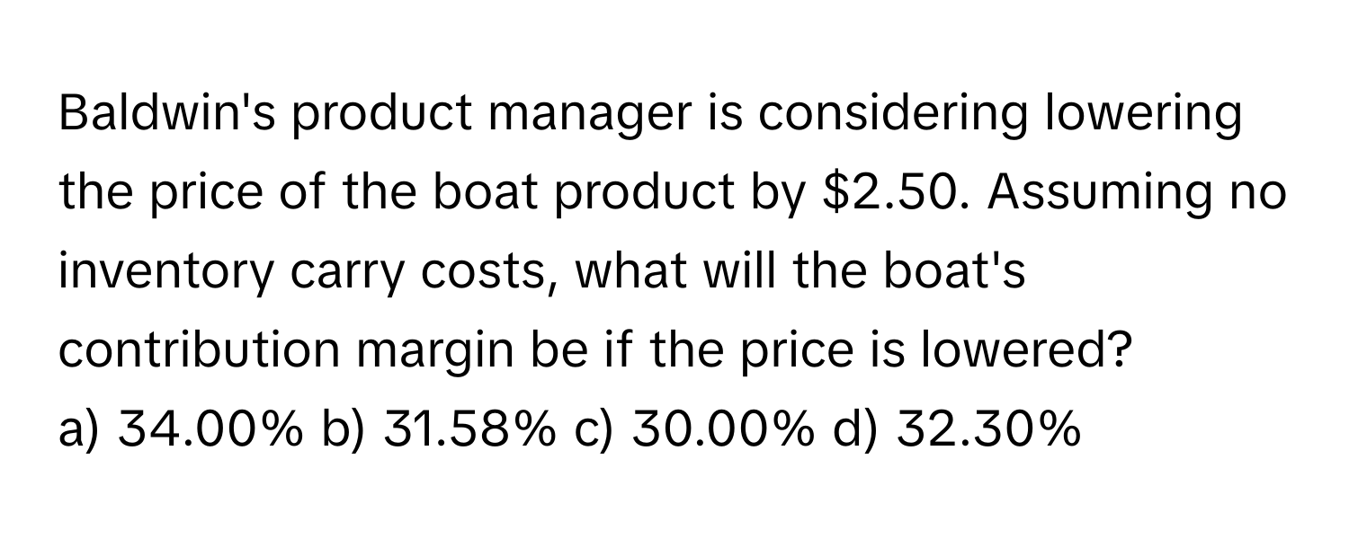 Baldwin's product manager is considering lowering the price of the boat product by $2.50. Assuming no inventory carry costs, what will the boat's contribution margin be if the price is lowered?

a) 34.00% b) 31.58% c) 30.00% d) 32.30%