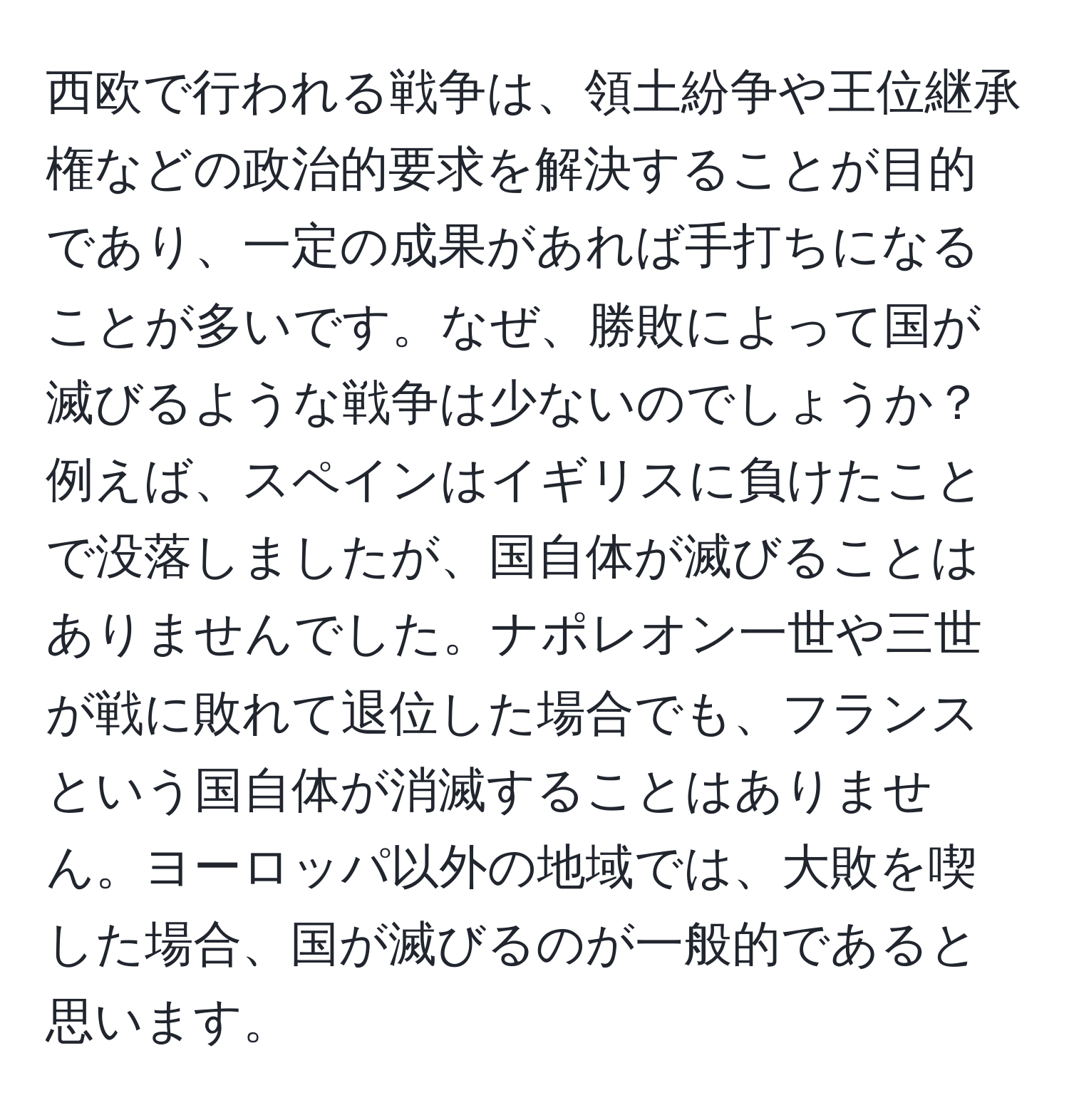 西欧で行われる戦争は、領土紛争や王位継承権などの政治的要求を解決することが目的であり、一定の成果があれば手打ちになることが多いです。なぜ、勝敗によって国が滅びるような戦争は少ないのでしょうか？例えば、スペインはイギリスに負けたことで没落しましたが、国自体が滅びることはありませんでした。ナポレオン一世や三世が戦に敗れて退位した場合でも、フランスという国自体が消滅することはありません。ヨーロッパ以外の地域では、大敗を喫した場合、国が滅びるのが一般的であると思います。