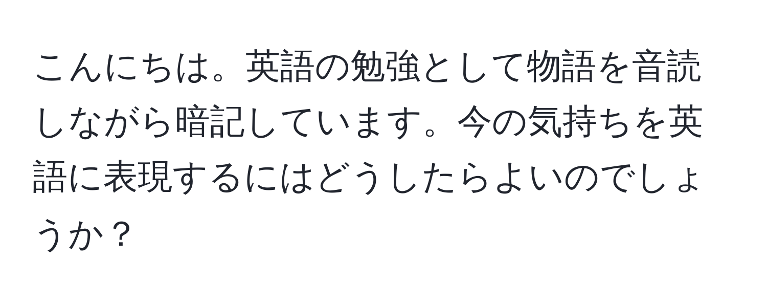 こんにちは。英語の勉強として物語を音読しながら暗記しています。今の気持ちを英語に表現するにはどうしたらよいのでしょうか？