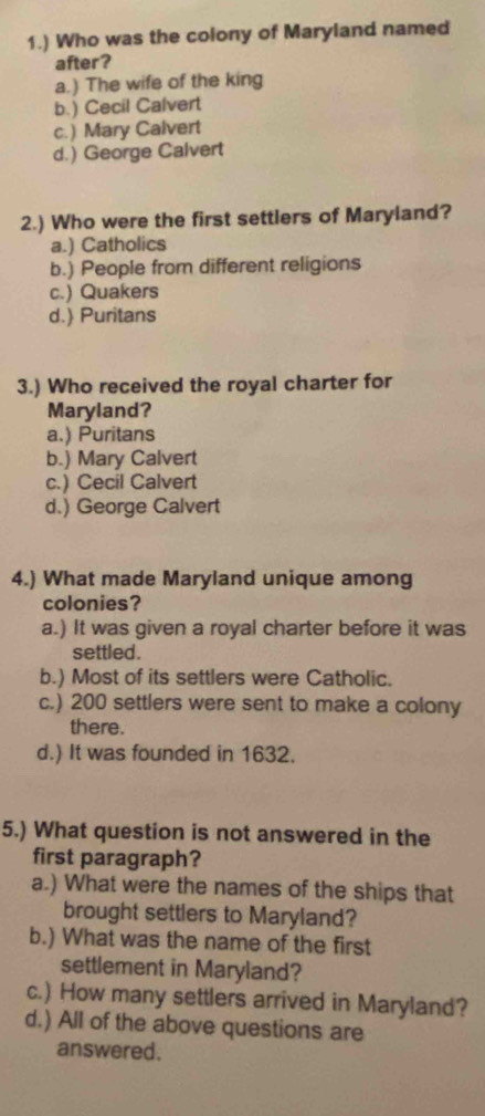 1.) Who was the colony of Maryland named
after?
a.) The wife of the king
b.) Cecil Calvert
c.) Mary Calvert
d.) George Calvert
2.) Who were the first settlers of Maryland?
a.) Catholics
b.) People from different religions
c.) Quakers
d.) Puritans
3.) Who received the royal charter for
Maryland?
a.) Puritans
b.) Mary Calvert
c.) Cecil Calvert
d.) George Calvert
4.) What made Maryland unique among
colonies?
a.) It was given a royal charter before it was
settled.
b.) Most of its settlers were Catholic.
c.) 200 settlers were sent to make a colony
there.
d.) It was founded in 1632.
5.) What question is not answered in the
first paragraph?
a.) What were the names of the ships that
brought settlers to Maryland?
b.) What was the name of the first
settlement in Maryland?
c.) How many settlers arrived in Maryland?
d.) All of the above questions are
answered.