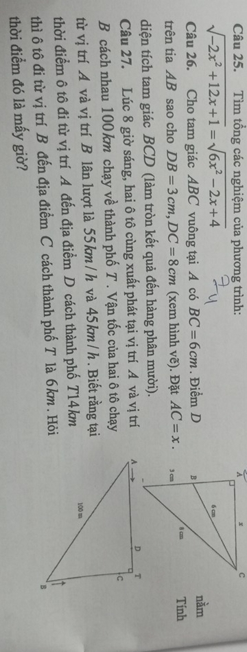 Tìm tổng các nghiệm của phương trình:
sqrt(-2x^2+12x+1)=sqrt(6x^2-2x+4)
Câu 26. Cho tam giác ABC vuông tại A có BC=6cm. Điểm D 
nằm 
trên tia AB sao cho DB=3cm, DC=8cm (xem hình vẽ). Đặt AC=x. Tính 
diện tích tam giác BCD (làm tròn kết quả đến hàng phân mười). 
Câu 27. Lúc 8 giờ sáng, hai ô tô cùng xuất phát tại vị trí A và vị trí 
B cách nhau 100 km chạy về thành phố T . Vận tốc của hai ô tô chạy 
từ vị trí A và vị trí B lân lượt là 55km/ h và 45km/ h. Biết rằng tại 
thời điểm ô tô đi từ vị trí A đến địa điểm D cách thành phố T14km 
thì ô tô đi từ vị trí B đến địa điểm C cách thành phố T là 6km. Hỏi 
thời điểm đó là mấy giờ?