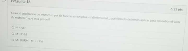 Pregunta 16
6.25 pts
Cuando analizamos un momento par de fuerzas en un plano tridimensional, ¿qué fórmula debemos aplicar para encontrar el valor
de momento que esta genera?
M=r* F
M=(F)(d)
M=(d)(F)M M=r* d