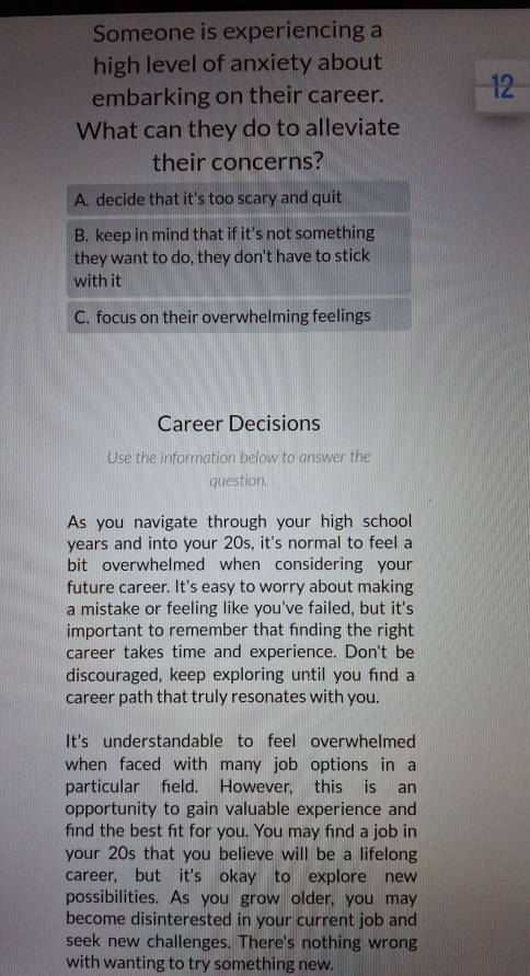 Someone is experiencing a
high level of anxiety about
embarking on their career. 12
What can they do to alleviate
their concerns?
A. decide that it's too scary and quit
B. keep in mind that if it's not something
they want to do, they don't have to stick
with it
C. focus on their overwhelming feelings
Career Decisions
Use the information below to answer the
question.
As you navigate through your high school
years and into your 20s, it's normal to feel a
bit overwhelmed when considering your
future career. It's easy to worry about making
a mistake or feeling like you've failed, but it's
important to remember that fnding the right
career takes time and experience. Don't be
discouraged, keep exploring until you find a
career path that truly resonates with you.
It's understandable to feel overwhelmed
when faced with many job options in a
particular feld. However, this is an
opportunity to gain valuable experience and
find the best fit for you. You may find a job in
your 20s that you believe will be a lifelong
career, but it's okay to explore new
possibilities. As you grow older, you may
become disinterested in your current job and
seek new challenges. There's nothing wrong
with wanting to try something new.