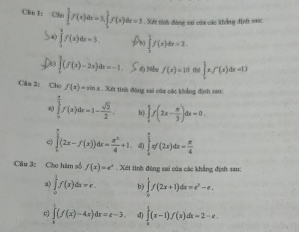 Cho ∈tlimits _0^(2f(x)dx=3,∈tlimits _0^3f(x)dx=5. Xết tính đúng sai của các khẳng định sau:
8) ∈tlimits _2^6f(x)dx=3.
b) ∈tlimits _2^3f(x)dx=2.
∈tlimits _0^2(f(x)-2x)dx=-1. 4) Nếu f(x)=10 thì ∈tlimits _0^2xf'(x)dx=13
Câu 2: Cho f(x)=sin x. Xét tính đũng sai của các khẳng định sau:
a) ∈tlimits _0^(frac π)4)f(x)dx=1- sqrt(2)/2 . b) ∈tlimits _0^((π)f(2x-frac π)3)dx=0.
c) ∈tlimits _0^((frac π)2)(2x-f(x))dx= π^2/4 +1. d) ∈tlimits _0^((frac π)2)xf(2x)dx= π /4 
Câu 3: Cho hàm số f(x)=e^x. Xét tính đủng sai của các khẳng định sau:
a) ∈tlimits _0^(1f(x)dx=e. b) ∈tlimits _0^1f(2x+1)dx=e^3)-e.
c) ∈tlimits _0^1(f(x)-4x)dx=e-3. d) ∈tlimits _0^1(x-1)f(x)dx=2-e.