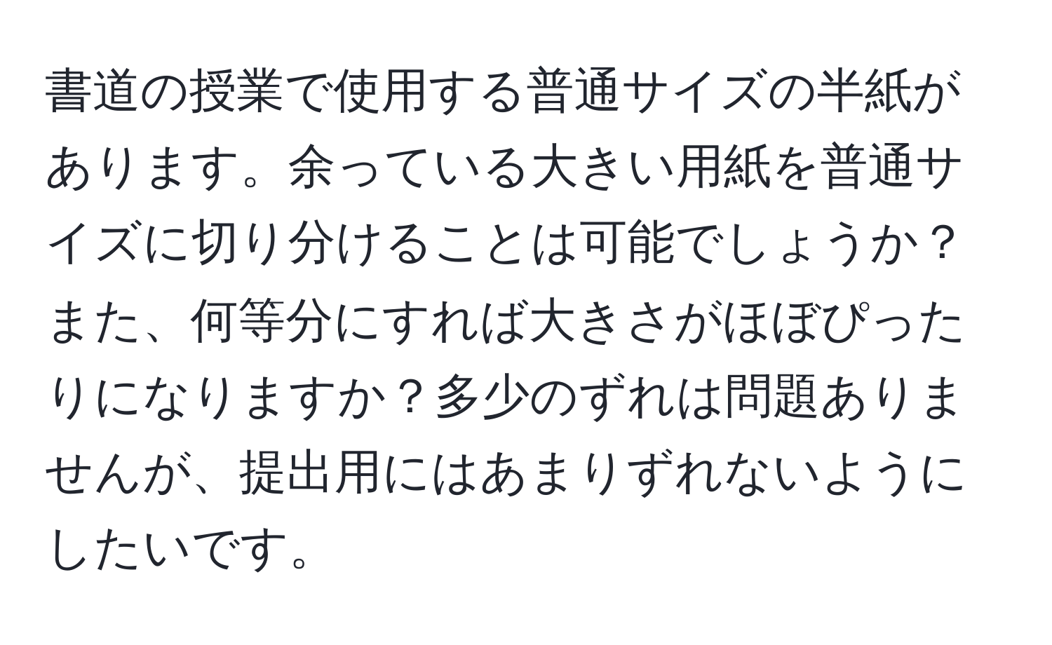 書道の授業で使用する普通サイズの半紙があります。余っている大きい用紙を普通サイズに切り分けることは可能でしょうか？また、何等分にすれば大きさがほぼぴったりになりますか？多少のずれは問題ありませんが、提出用にはあまりずれないようにしたいです。