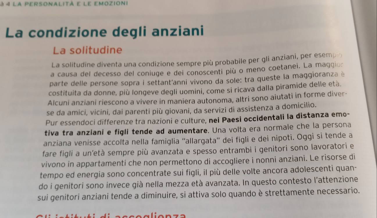 à 4 la personalità e le emozioni 
La condizione degli anziani 
La solitudine 
La solitudine diventa una condizione sempre più probabile per gli anziani, per esempo 
a causa del decesso del coniuge e dei conoscenti più o meno coetanei. La maggion 
parte delle persone sopra i settant'anni vivono da sole: tra queste la maggioranza è 
costituita da donne, più longeve degli uomini, come si ricava dalla piramide delle età. 
Alcuni anziani riescono a vivere in maniera autonoma, altri sono aiutati in forme diver- 
se da amici, vicini, dai parenti più giovani, da servizi di assistenza a domicilio. 
Pur essendoci differenze tra nazioni e culture, nei Paesi occidentali la distanza emo- 
tiva tra anziani e figli tende ad aumentare. Una volta era normale che la persona 
anziana venisse accolta nella famiglia “allargata” dei figli e dei nipoti. Oggi si tende a 
fare figli a un’età sempre più avanzata e spesso entrambi i genitori sono lavoratori e 
vivono in appartamenti che non permettono di accogliere i nonni anziani. Le risorse di 
tempo ed energia sono concentrate sui figli, il più delle volte ancora adolescenti quan- 
do i genitori sono invece già nella mezza età avanzata. In questo contesto l’attenzione 
sui genitori anziani tende a diminuire, si attiva solo quando è strettamente necessario.