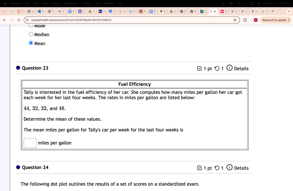 Chrome lew History Bookmarks Profiles Tab Window Help 9 PN 
G 
C myopenmath.com/assess2/?cid=233147&aid=16433110#/full * Relaunch to update § 
Mode 
Median 
Mean 
Question 23 1 pt つ 1 (i) Details 
Question 24 □1 pt つ 1 ' Details 
The following dot plot outlines the results of a set of scores on a standardized exam.