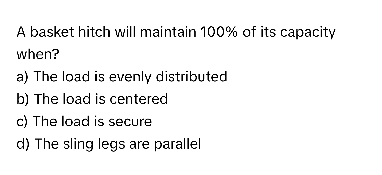 A basket hitch will maintain 100% of its capacity when?

a) The load is evenly distributed 
b) The load is centered 
c) The load is secure 
d) The sling legs are parallel