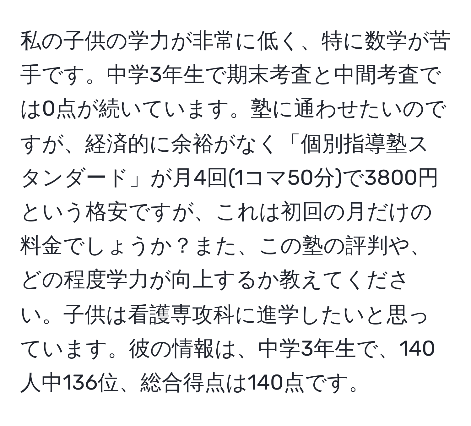 私の子供の学力が非常に低く、特に数学が苦手です。中学3年生で期末考査と中間考査では0点が続いています。塾に通わせたいのですが、経済的に余裕がなく「個別指導塾スタンダード」が月4回(1コマ50分)で3800円という格安ですが、これは初回の月だけの料金でしょうか？また、この塾の評判や、どの程度学力が向上するか教えてください。子供は看護専攻科に進学したいと思っています。彼の情報は、中学3年生で、140人中136位、総合得点は140点です。