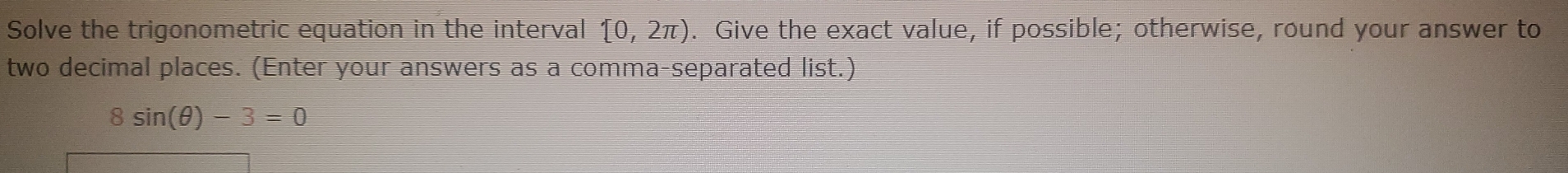 Solve the trigonometric equation in the interval (0,2π ). Give the exact value, if possible; otherwise, round your answer to 
two decimal places. (Enter your answers as a comma-separated list.)
8sin (θ )-3=0