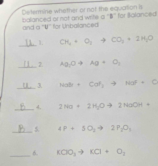 Determine whether or not the equation is 
balanced or not and write a '' B '' for Balanced 
and a “U” for Unbalanced 
_1. CH_4+O_2to CO_2+2H_2O
_2. Ag_2Oto Ag+O_2
_3. NaBr+CaF_2to NaF+C
_4. 2Na+2H_2Oto 2NaOH+
_5. 4P+5O_2to 2P_2O_5
_6. KClO_3to KCl+O_2