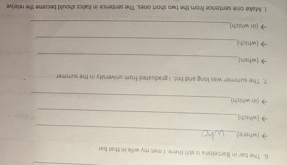 The bar in Barcelona is still there. I met my wife in that bar. 
_ 
(where) 
. 
_ 
(which) 
. 
_ 
(in which) 
. 
7. The summer was long and hot. I graduated from university in the summer. 
_ 
(when) 
. 
_ 
(which) 
_ 
(in which) 
. 
1. Make oné sentence from the two short ones. The sentence in italics should become the relative