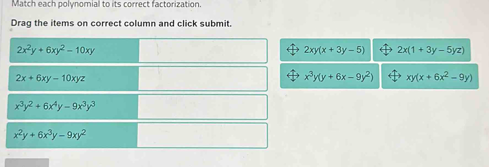 Match each polynomial to its correct factorization.
Drag the items on correct column and click submit.
2x^2y+6xy^2-10xy
2xy(x+3y-5) 2x(1+3y-5yz)
2x+6xy-10xyz
x^3y(y+6x-9y^2) xy(x+6x^2-9y)
x^3y^2+6x^4y-9x^3y^3
x^2y+6x^3y-9xy^2