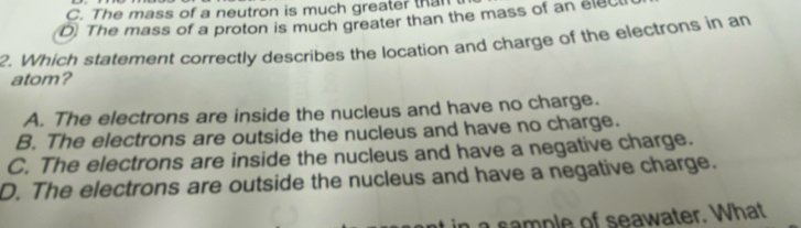 C. The mass of a neutron is much greater than
D) The mass of a proton is much greater than the mass of an ele
2. Which statement correctly describes the location and charge of the electrons in an
atom?
A. The electrons are inside the nucleus and have no charge.
B. The electrons are outside the nucleus and have no charge.
C. The electrons are inside the nucleus and have a negative charge.
D. The electrons are outside the nucleus and have a negative charge.
a sample of seawater. What