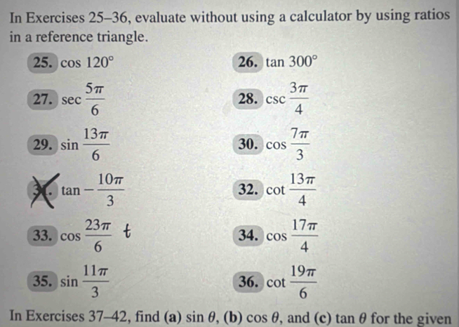 In Exercises 25-36, evaluate without using a calculator by using ratios 
in a reference triangle. 
25. cos 120° 26. tan 300°
27. sec  5π /6  28. csc  3π /4 
29. sin  13π /6  30. cos  7π /3 
X tan - 10π /3 
32. cot  13π /4 
33. cos  23π /6  34. cos  17π /4 
35. sin  11π /3  36. cot  19π /6 
In Exercises 37-42 , find (a) sin θ , (b) cos θ , and (c) tan θ for the given