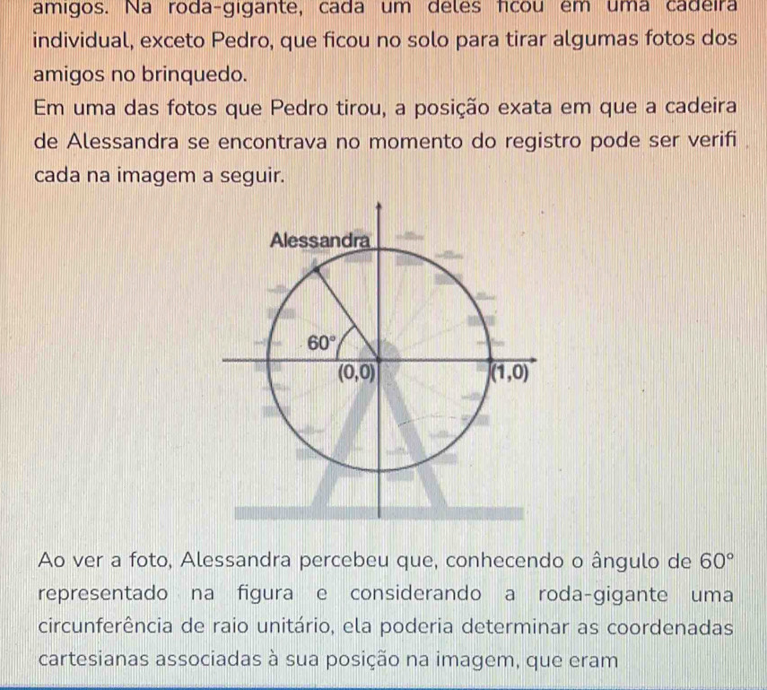 amigos. Na roda-gigante, cada um deles fcou em uma cadeira
individual, exceto Pedro, que ficou no solo para tirar algumas fotos dos
amigos no brinquedo.
Em uma das fotos que Pedro tirou, a posição exata em que a cadeira
de Alessandra se encontrava no momento do registro pode ser verifi 
cada na imagem a seguir.
Ao ver a foto, Alessandra percebeu que, conhecendo o ângulo de 60°
representado na figura e considerando a roda-gigante uma
circunferência de raio unitário, ela poderia determinar as coordenadas
cartesianas associadas à sua posição na imagem, que eram