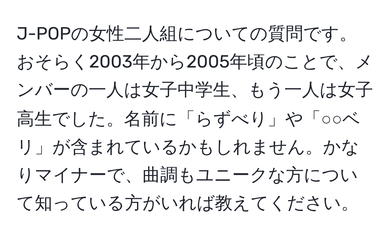 J-POPの女性二人組についての質問です。おそらく2003年から2005年頃のことで、メンバーの一人は女子中学生、もう一人は女子高生でした。名前に「らずべり」や「○○ベリ」が含まれているかもしれません。かなりマイナーで、曲調もユニークな方について知っている方がいれば教えてください。