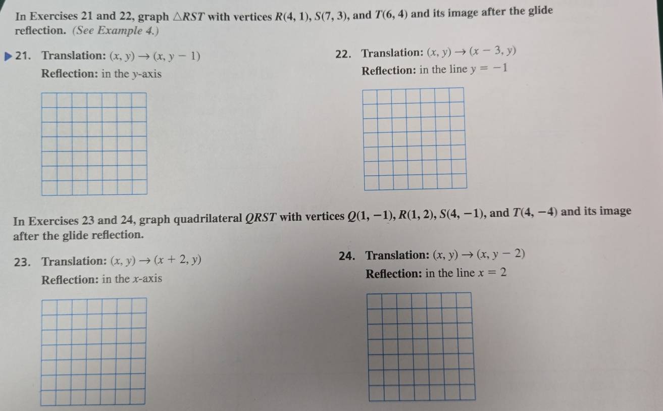 In Exercises 21 and 22, graph △ RST with vertices R(4,1), S(7,3) , and T(6,4) and its image after the glide 
reflection. (See Example 4.) 
21. Translation: (x,y)to (x,y-1) 22. Translation: (x,y)to (x-3,y)
Reflection: in the y-axis Reflection: in the line y=-1
In Exercises 23 and 24, graph quadrilateral QRST with vertices Q(1,-1), R(1,2), S(4,-1) , and T(4,-4) and its image 
after the glide reflection. 
23. Translation: (x,y)to (x+2,y) 24. Translation: (x,y)to (x,y-2)
Reflection: in the x-axis Reflection: in the line x=2