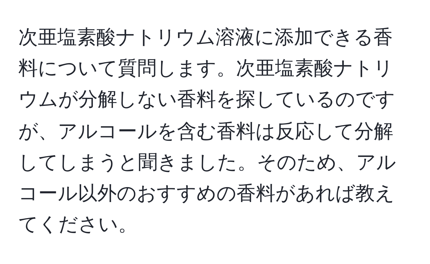 次亜塩素酸ナトリウム溶液に添加できる香料について質問します。次亜塩素酸ナトリウムが分解しない香料を探しているのですが、アルコールを含む香料は反応して分解してしまうと聞きました。そのため、アルコール以外のおすすめの香料があれば教えてください。