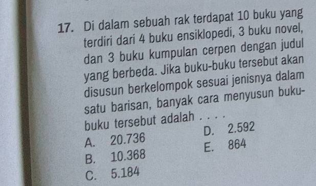 Di dalam sebuah rak terdapat 10 buku yang
terdiri dari 4 buku ensiklopedi, 3 buku novel,
dan 3 buku kumpulan cerpen dengan judul
yang berbeda. Jika buku-buku tersebut akan
disusun berkelompok sesuai jenisnya dalam
satu barisan, banyak cara menyusun buku-
buku tersebut adalah . . . .
A. 20.736 D. 2.592
B. 10.368 E. 864
C. 5.184