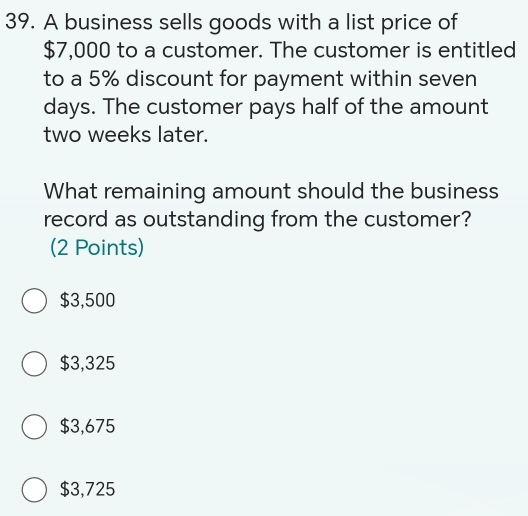 A business sells goods with a list price of
$7,000 to a customer. The customer is entitled
to a 5% discount for payment within seven
days. The customer pays half of the amount
two weeks later.
What remaining amount should the business
record as outstanding from the customer?
(2 Points)
$3,500
$3,325
$3,675
$3,725