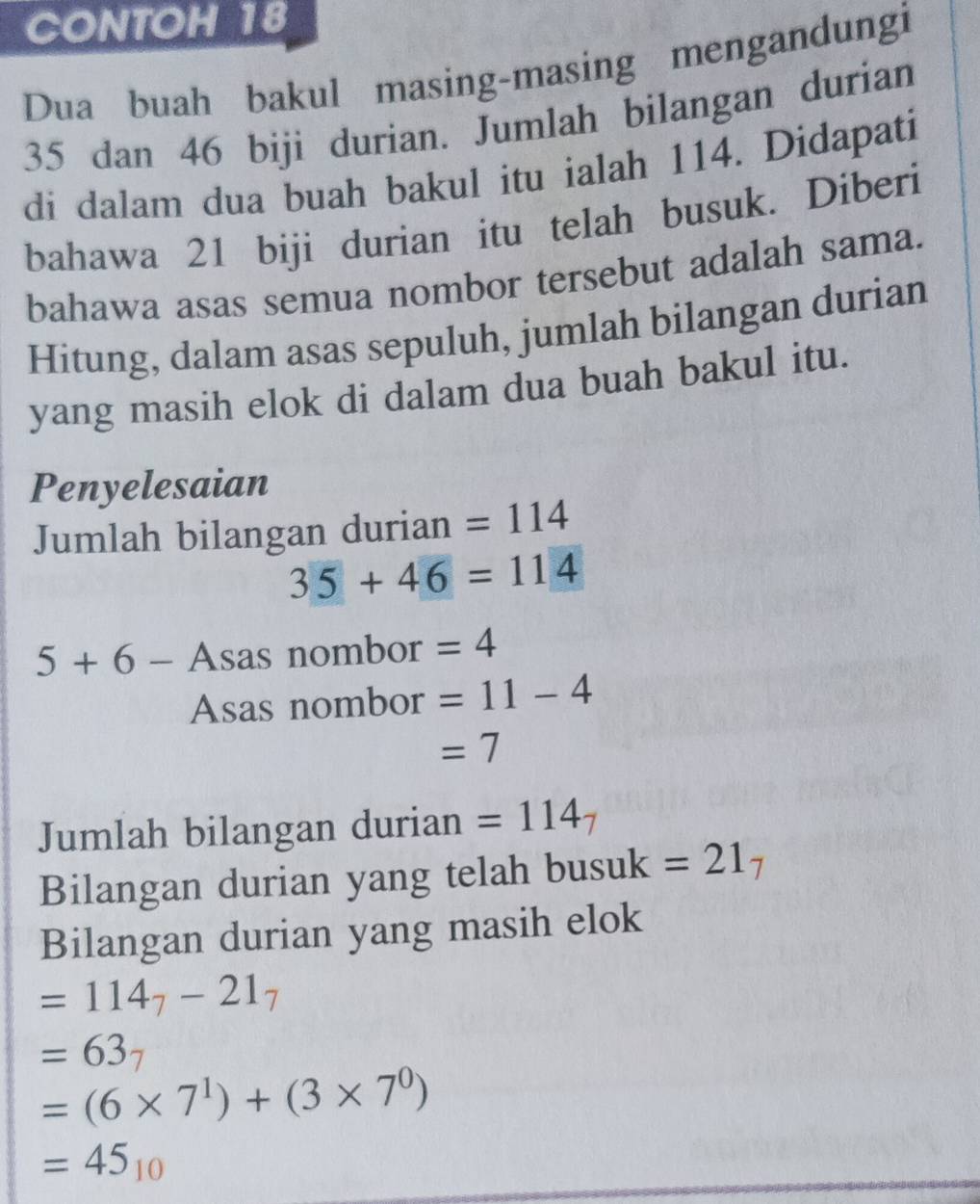 CONTOH 18 
Dua buah bakul masing-masing mengandungi
35 dan 46 biji durian. Jumlah bilangan durian 
di dalam dua buah bakul itu ialah 114. Didapati 
bahawa 21 biji durian itu telah busuk. Diberi 
bahawa asas semua nombor tersebut adalah sama. 
Hitung, dalam asas sepuluh, jumlah bilangan durian 
yang masih elok di dalam dua buah bakul itu. 
Penyelesaian 
Jumlah bilangan durian =114
35+46=114
5+6- Asas nombor =4
Asas nombor =11-4
=7
Jumlah bilangan durian =114_7
Bilangan durian yang telah busuk =21_7
Bilangan durian yang masih elok
=114_7-21_7
=63_7
=(6* 7^1)+(3* 7^0)
=45_10