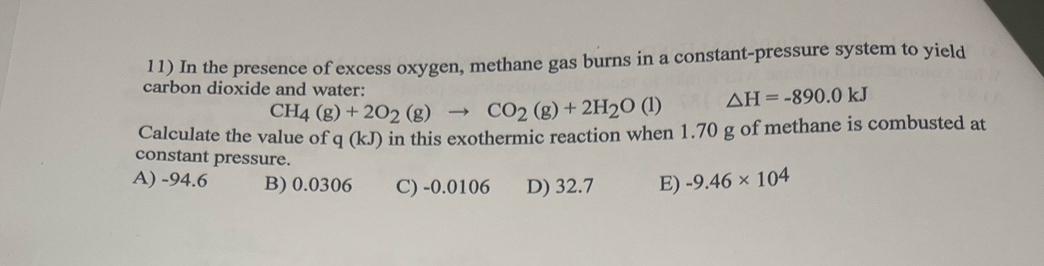 In the presence of excess oxygen, methane gas burns in a constant-pressure system to yield
carbon dioxide and water: △ H=-890.0kJ
CH_4(g)+2O_2(g)to CO_2(g)+2H_2O(l)
Calculate the value of q(kJ) in this exothermic reaction when 1.70 g of methane is combusted at
constant pressure.
A) -94.6 B) 0.0306 C) -0.0106 D) 32.7 E) -9.46* 10^4