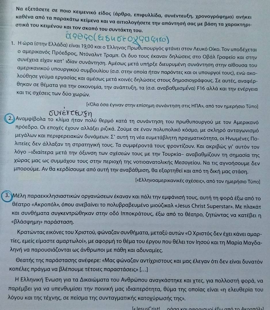 Να εξετάόσετεασεαποιο κειμενικό είδος ΚάρθροΚ επιφυλλίδα, συνέντευξηΒ χρονογράφημαη ανήκει
κΚαθένα από τα παρακάτω κείμενα και να αιτιολογήσετε την απάντησή σας με βάσηατα χαρακτηρι-
στικά του κειμένου και τον σκοπό του συντάκτη του.
. Η ωραίστηναΕολαάόδαη είναι 190θ και οοΕαλληναςαΠηρωνοθουαπαουαρνγοόςαφρτάναειασατοναΝλείυνκόαοΟοίκοαδ Τοναυαποδοέίαχοεται
ο αμερικανός Πρόοεδροςς Ντόνααλντα ΤραμπΚ Οι δυο τους έκαναν δηλώσεις στο ΟβάλαΚΓραφείοα και στην
συνέχεια είχαν κατὶ ιδίαν συνάντηση. Αμέσως μετά υπήρξε διευρυμένη συνάντηση στην αίθουσα του
αμερικανικού υπουργικού συμβουλίου (σ.σ. στην οποία ήτανα παρόντες και οι υπουργοί τουςης ενώ ακο-
λούθησεε γεύμα εργασίας και αμέσως μετά κοινές δηλώσεις στους δημοσιογράφους. Σε αυτέςς αναφέρ-
θηκαν σε θέματα για την οικονομία, την ανάπτυξην τα (σ.σ. αναβαθμισμένα) Εηб αλλά και τηνοενέργεια
και τις σχέσεις των δύο χωρών.
Ολα όσα έγιναν στην επίσημη συνάντηση στις ΗΠΑ», από τον ημερήσιο Τύπο]
2. Αναμφίβολα το κλίμααοητανν πολύ θερμό κατά τη συνάντηση του πρωθυπουργού με τον Αμερικανό
πρόεδροΚ Οι εποχέςα εχουν αλλάξει ριζικάΚ Ζούμε σε ένανν πολυπολικό κόσμος με σκληρό ανταγωνισμό
μεργνάνλωνν καιαπεριφερειακών δυναάρμαεωνΚ Σλ αυτήηατηανέαευμετάβλητηα πραγματικότητα, οι Κνωνρμικένες Πο-
λιτείεςα δεν άλλαξανατη στραατηγική τους. Τα συμφέροντά τους φροντίζουν. Και ακριβώς γιὶ αυτόν τον
λόγο -ιδιαίτερα μετά την όξυνση των σχέσεών τους με την Τουρκία- αναβαθμίζουν τη σημασία της
χώρας μας ως συμμάχου τους στην περιοχή της νοτιοανατολικής Μεσογείου. Να τις αγνοήσουμε δεν
μπορούμε. Αν θα κερδίσουμε από αυτή την αναβάθμιση, θα εξαρτηθεί και από τη δική μας στάση.
κΕλληνοαμερικανικές σχέσειςν, από τον αημερήσιο Τύπο〕
3. Μέλη παραεκκλησιαστικών οργανώσεων έκαναν και πάλιατην εμφάνισή τουςς αυτήατη φοοράα έξω από το
θέατρο κΑκροπόλνς όπου ανεβαίνειτο πολυβραβευμένο μιούζικαλ «Jеsus Christ Superstər». Με πλακάτ
και συνθήματα συγκεντρώθηκαν στην οδό ΙπποκράτουςΡ έξωααπόνοτοο θέατροΒ ζητώντας να κατέβει η
«βλάσφημη» παράσταση.
Κρατώνταςα εικόνες του Χριστούς φώναζαν συνθήματας μεταξύ αυτών κΟ Χριστόςαδεναέχεικάνει αμαρ-
τίεςα εμείς είμαστε αμαρτωλοίνη με αφορμήη το θέματου έργου που θέλει τον Ιησού και τη Μαρία Μαγδα-
ληνή να παρουσιάζονται ως άνθρωποι με πάθη και αδυναμίες.
Θεατήςα της παράστασης ανέφερεο κΜας φώναζαν αντίχριστους και μας έλεγααναότι δεν είναι δυνατόν
κοπέλεςαπράγμα να βλέπουμε τέτοιες παραστάσεις» [...]
Η Ελληνική οΕνωσηαγια τα δικαιώματα του Ανθρώπου αναγκάστηκε και χητεςο γιααπολλοστήαφροράς να
παρέμβει για να υπενθυμίσει την ποινική μας ιδιαιτερότητα, θύμα της οποίας είναι κη ελευθερία του
όόγου και της τέχνηςΡ σε πείσμα της συνταγματικής κατοχύρωσής τηςν.
« JesusCristl...οάσα και αφοοισμοί έξω σπό το Ακοοπάλ »