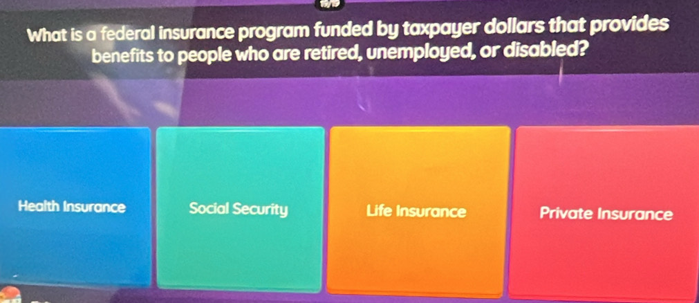 What is a federal insurance program funded by taxpayer dollars that provides
benefits to people who are retired, unemployed, or disabled?
Health Insurance Social Security Life Insurance Private Insurance