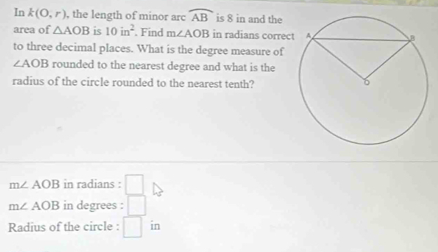 In k(O,r) , the length of minor arc widehat AB is 8 in and the 
area of △ AOB is 10in^2. Find m∠ AOB in radians correc 
to three decimal places. What is the degree measure of
∠ AOB rounded to the nearest degree and what is the 
radius of the circle rounded to the nearest tenth?
m∠ AOB in radians : □
m∠ AOB in degrees : □ 
Radius of the circle : □ in