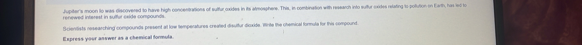 Jupiter's moon Io was discovered to have high concentrations of sulfur oxides in its atmosphere. This, in combination with research into sulfur oxides relating to pollution on Earth, has led to 
renewed interest in sulfur oxide compounds. 
Scientists researching compounds present at low temperatures created disulfur dioxide. Write the chemical formula for this compound. 
Express your answer as a chemical formula.