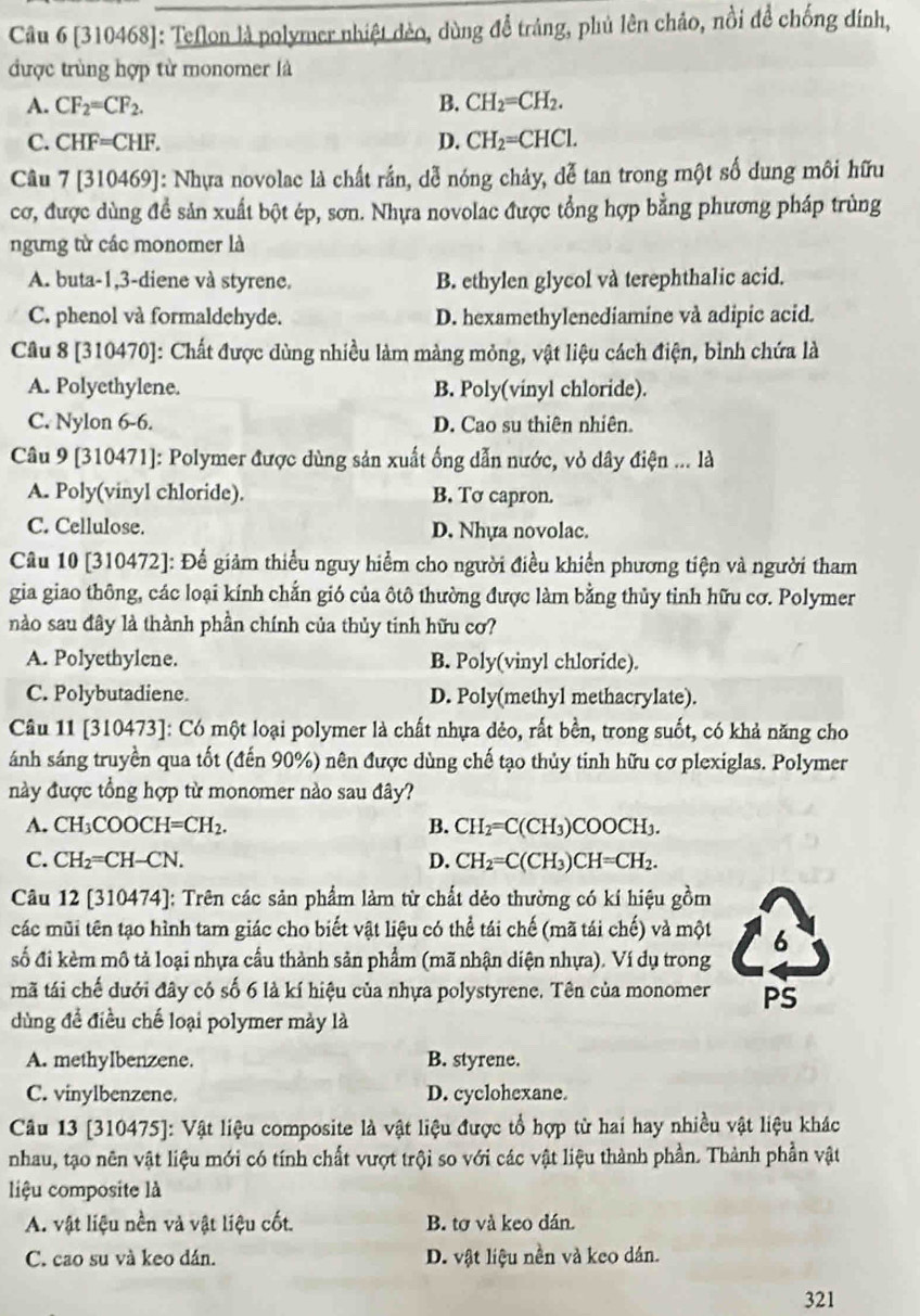 [310468]: Teflon là polymer nhiệt đèo, dùng để tráng, phủ lên chảo, nổi đề chống đính,
được trùng hợp từ monomer là
A. CF_2=CF_2. B. CH_2=CH_2.
C. CHF=CHF. D. CH_2=CHCl.
Câu 7 [310469]: Nhựa novolac là chất rần, dễ nóng chảy, dễ tan trong một số dung môi hữu
cơ, được dùng đề sản xuất bột ép, sơn. Nhựa novolac được tổng hợp bằng phương pháp trùng
ngừng từ các monomer là
A. buta-1,3-diene và styrene. B. ethylen glycol và terephthalic acid.
C. phenol và formaldehyde. D. hexamethylenediamine và adipic acid.
Câu 8 [310470]: Chất được dùng nhiều làm màng mỏng, vật liệu cách điện, bình chứa là
A. Polyethylene. B. Poly(vinyl chloride).
C. Nylon 6-6. D. Cao su thiên nhiên.
Câu 9 [310471]: Polymer được dùng sản xuất ống dẫn nước, vỏ dây điện ... là
A. Poly(vinyl chloride). B. Tơ capron.
C. Cellulose. D. Nhựa novolac.
Câu 10 [310472]: Để giảm thiểu nguy hiểm cho người điều khiền phương tiện và người tham
gia giao thông, các loại kính chắn gió của ôtô thường được làm bằng thủy tinh hữu cơ. Polymer
nào sau đây là thành phần chính của thủy tinh hữu cơ?
A. Polyethylene. B. Poly(vinyl chloride).
C. Polybutadiene. D. Poly(methyl methacrylate).
Câu 11 [310473]: Có một loại polymer là chất nhựa đẻo, rất bền, trong suốt, có khả năng cho
ánh sáng truyền qua tốt (đến 90%) nên được dùng chế tạo thủy tinh hữu cơ plexiglas. Polymer
này được tổng hợp từ monomer nào sau đây?
A. CH_3COOCH=CH_2. B. CH_2=C(CH_3)COOCH_3.
C. CH_2=CH-CN. D. CH_2=C(CH_3)CH=CH_2.
Câu 12 [310474]: Trên các sản phẩm làm từ chất dẻo thường có kí hiệu gồm
các mũi tên tạo hình tam giác cho biết vật liệu có thể tái chế (mã tái chế) và một 6
số đi kèm mô tả loại nhựa cầu thành sản phẩm (mã nhận diện nhựa). Ví dụ trong
mã tái chế dưới đây có số 6 là kí hiệu của nhựa polystyrene. Tên của monomer PS
dùng đề điều chế loại polymer mày là
A. methylbenzene. B. styrene.
C. vinylbenzene. D. cyclohexane.
Câu 13 [310475]: Vật liệu composite là vật liệu được tổ hợp từ hai hay nhiều vật liệu khác
nhau, tạo nên vật liệu mới có tính chất vượt trội so với các vật liệu thành phần. Thành phần vật
liệu composite là
A. vật liệu nền và vật liệu cốt. B. tơ và keo dán.
C. cao su và keo dán. D. vật liệu nền và keo dân.
321